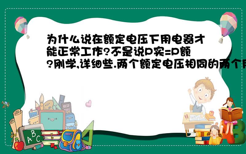 为什么说在额定电压下用电器才能正常工作?不是说P实=P额?刚学,详细些.两个额定电压相同的两个用电器，他们的额定功率一定相同吗？两个额定相同功率的两个用电器，他们的额定电压一定