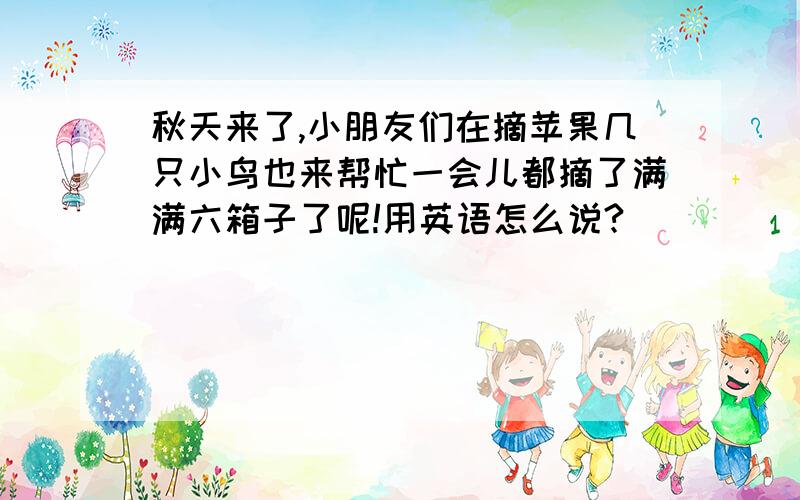 秋天来了,小朋友们在摘苹果几只小鸟也来帮忙一会儿都摘了满满六箱子了呢!用英语怎么说?