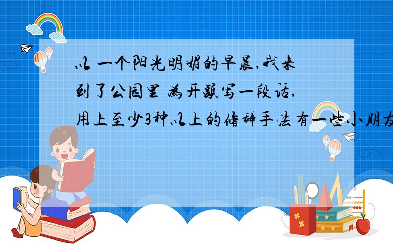 以 一个阳光明媚的早晨,我来到了公园里 为开头写一段话,用上至少3种以上的修辞手法有一些小朋友在笑 风车转动 有树有花有草 还有老师