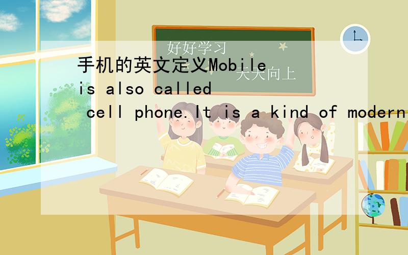 手机的英文定义Mobile is also called cell phone.It is a kind of modern machine that we mainly use to communicate with others far away from us.It is a kind of phone functioning without electric cable.With the development of technology,mobile is