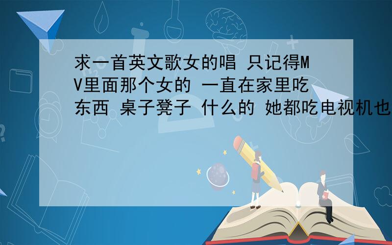 求一首英文歌女的唱 只记得MV里面那个女的 一直在家里吃东西 桌子凳子 什么的 她都吃电视机也吃了