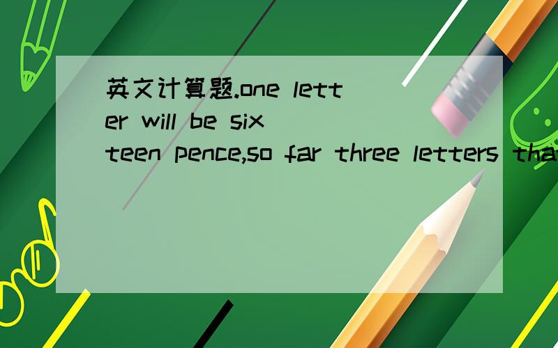 英文计算题.one letter will be sixteen pence,so far three letters that's forty-eight pence.and the five postcards at twenty-four pence that's 1.20 pounds.and the two airmail letters at twenty-four pence that's fouty-eight pence.let's see what the