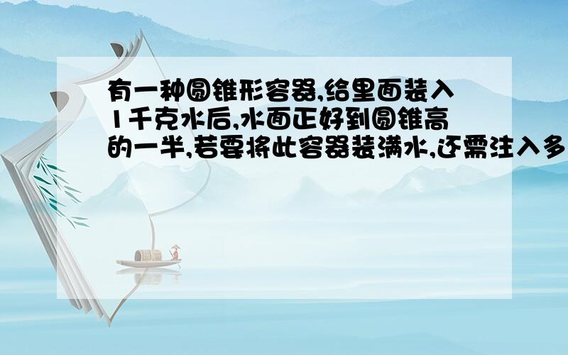 有一种圆锥形容器,给里面装入1千克水后,水面正好到圆锥高的一半,若要将此容器装满水,还需注入多少千克水?