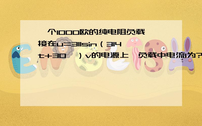 一个1000欧的纯电阻负载,接在u=311sin（314t+30°）v的电源上,负载中电流I为?i为?