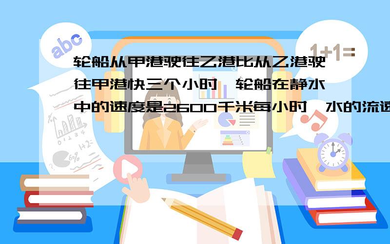 轮船从甲港驶往乙港比从乙港驶往甲港快三个小时,轮船在静水中的速度是2600千米每小时,水的流速是2千米每小时,问甲港到乙港的距离是多少千米?