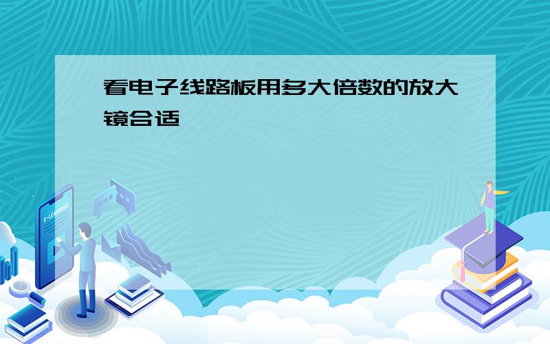 看电子线路板用多大倍数的放大镜合适