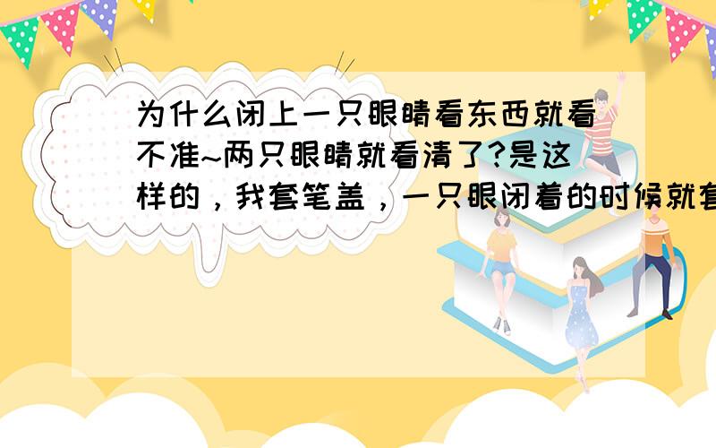 为什么闭上一只眼睛看东西就看不准~两只眼睛就看清了?是这样的，我套笔盖，一只眼闭着的时候就套不进~