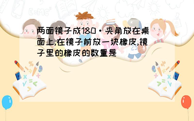 两面镜子成180·夹角放在桌面上,在镜子前放一块橡皮,镜子里的橡皮的数量是