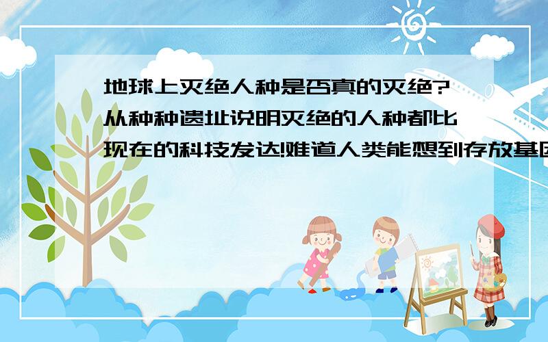 地球上灭绝人种是否真的灭绝?从种种遗址说明灭绝的人种都比现在的科技发达!难道人类能想到存放基因库让人类不真正的灭绝,难道以前的人种会想不到?是以前的人种离开了?还是人类还没