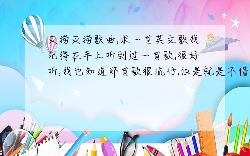 灭捞灭捞歌曲,求一首英文歌我记得在车上听到过一首歌,很好听,我也知道那首歌很流行,但是就是不懂什么名字,现在想听,总之有一段是灭捞灭捞灭捞灭 希望有人能帮一下我啊