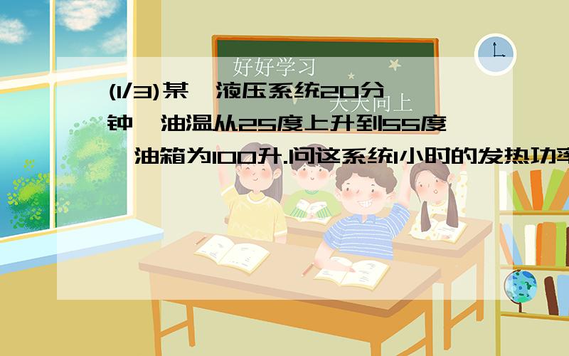 (1/3)某一液压系统20分钟,油温从25度上升到55度,油箱为100升.问这系统1小时的发热功率是多少KW等于...(1/3)某一液压系统20分钟,油温从25度上升到55度,油箱为100升.问这系统1小时的发热功率是多