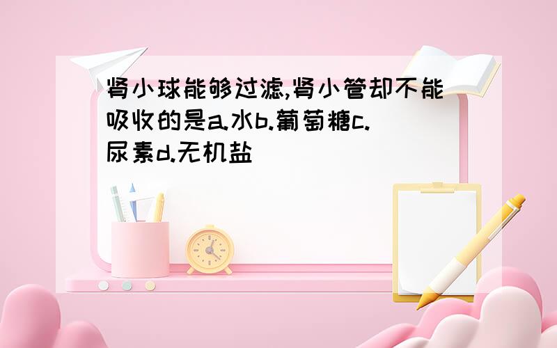 肾小球能够过滤,肾小管却不能吸收的是a.水b.葡萄糖c.尿素d.无机盐