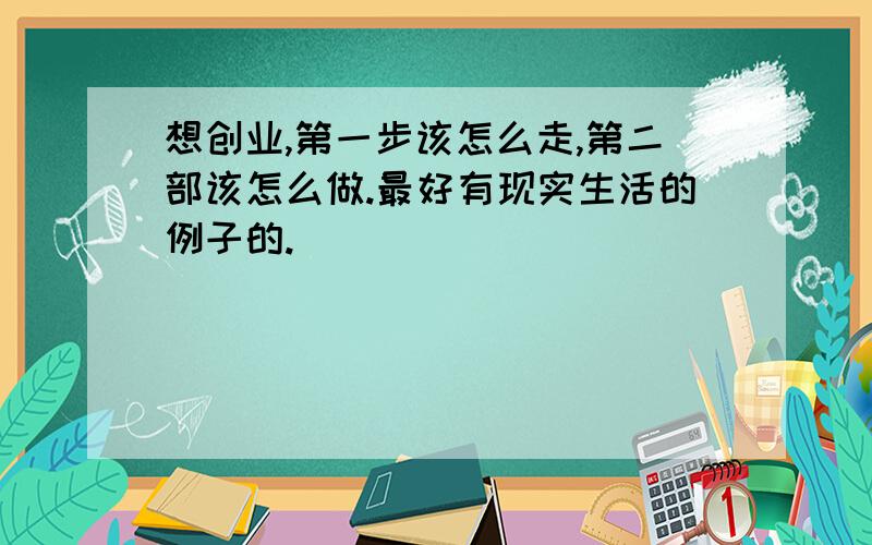 想创业,第一步该怎么走,第二部该怎么做.最好有现实生活的例子的.