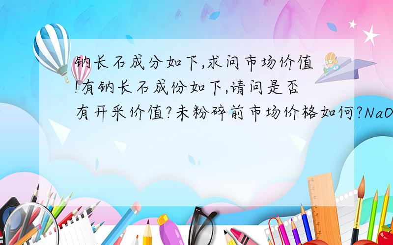 钠长石成分如下,求问市场价值!有钠长石成份如下,请问是否有开采价值?未粉碎前市场价格如何?NaO2 4.83% ; K2O 4.45% ; Fe2O3 0.30% ; Al2O3 12.30% ;SiO2 74.36%这种长石有没有深加工的价值？最佳答案赠送