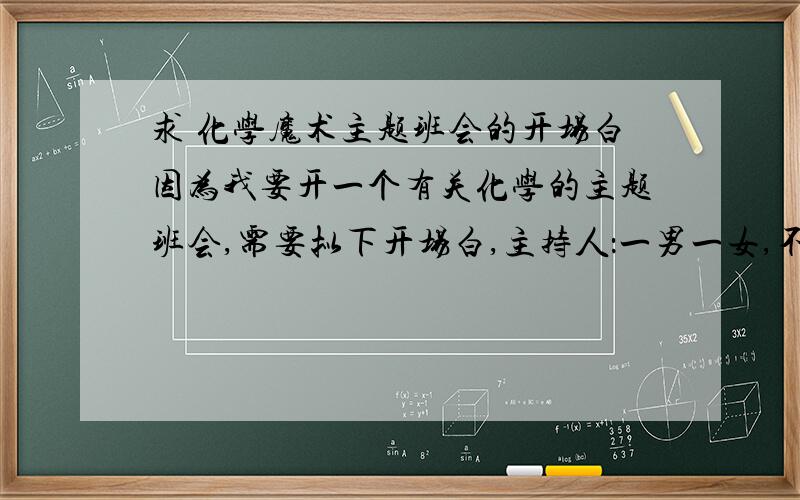 求 化学魔术主题班会的开场白因为我要开一个有关化学的主题班会,需要拟下开场白,主持人：一男一女,不一定要有化学知识,只要能将这个化学魔术四个字题到就好.具体点好,