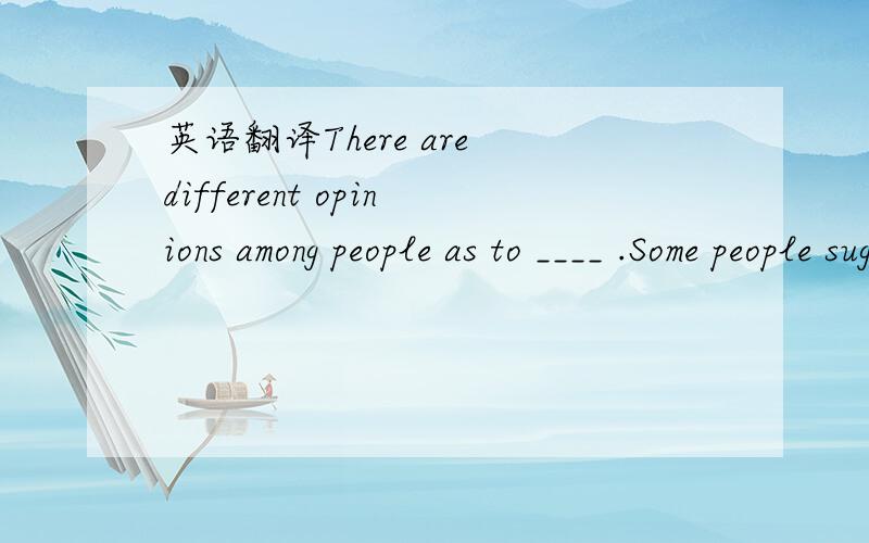 英语翻译There are different opinions among people as to ____ .Some people suggest that ____.再写几句