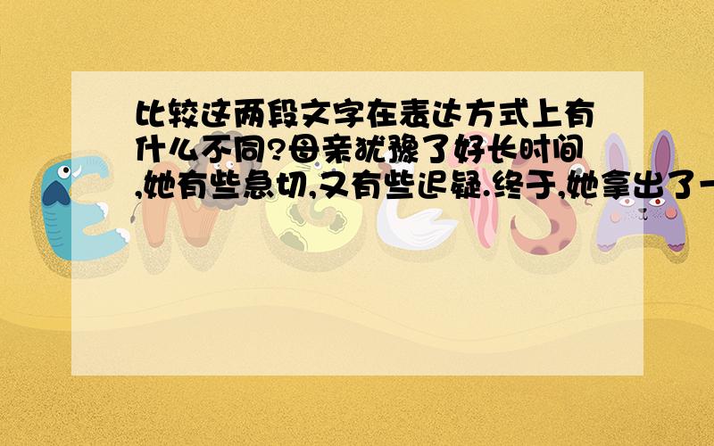 比较这两段文字在表达方式上有什么不同?母亲犹豫了好长时间,她有些急切,又有些迟疑.终于,她拿出了一块玻璃.我不知道她这是干什么.母亲说,把它放在你的电脑前面,兴许能挡挡辐射.这是一