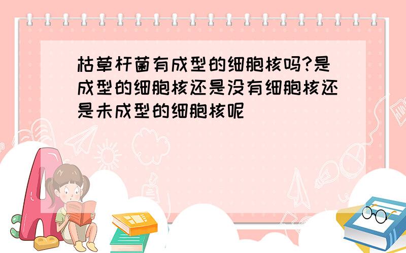 枯草杆菌有成型的细胞核吗?是成型的细胞核还是没有细胞核还是未成型的细胞核呢