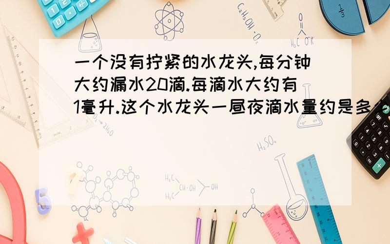 一个没有拧紧的水龙头,每分钟大约漏水20滴.每滴水大约有1毫升.这个水龙头一昼夜滴水量约是多少升