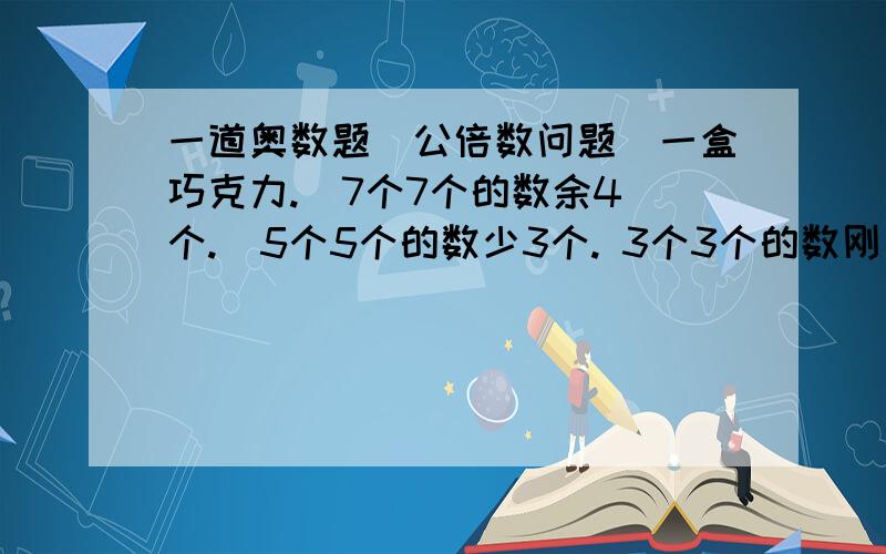 一道奥数题（公倍数问题）一盒巧克力.  7个7个的数余4个.  5个5个的数少3个. 3个3个的数刚刚好.  这盒巧克力一共有多少颗?（请附加解释）