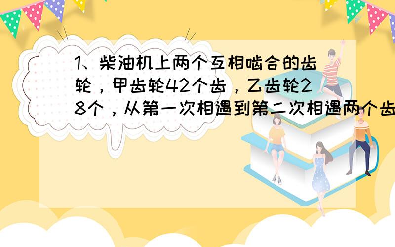 1、柴油机上两个互相啮合的齿轮，甲齿轮42个齿，乙齿轮28个，从第一次相遇到第二次相遇两个齿轮分别转了多少圈？2、一筐苹果撞到袋子里，每袋装8个就会多7个，每袋装6个就会多5个，这