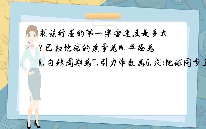 求该行星的第一宇宙速度是多大?已知地球的质量为M,半径为R,自转周期为T,引力常数为G,求：地球同步卫星离地面的高度?