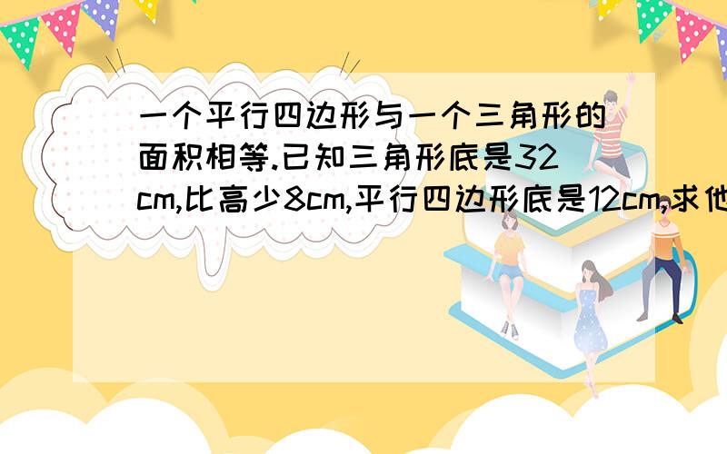 一个平行四边形与一个三角形的面积相等.已知三角形底是32cm,比高少8cm,平行四边形底是12cm,求他的高是