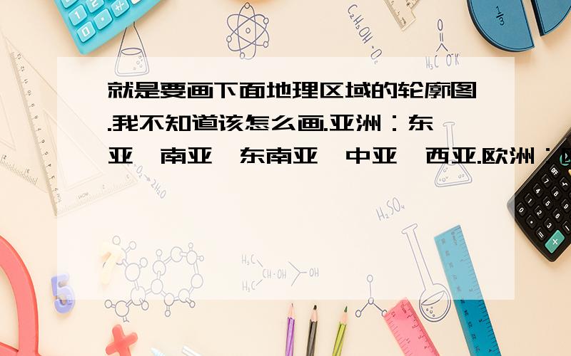 就是要画下面地理区域的轮廓图.我不知道该怎么画.亚洲：东亚,南亚,东南亚,中亚,西亚.欧洲：欧洲西部,欧洲东部以及北亚.非洲：北非,撒哈拉以南的非洲,拉丁美洲,北极地区.北美洲：美国下