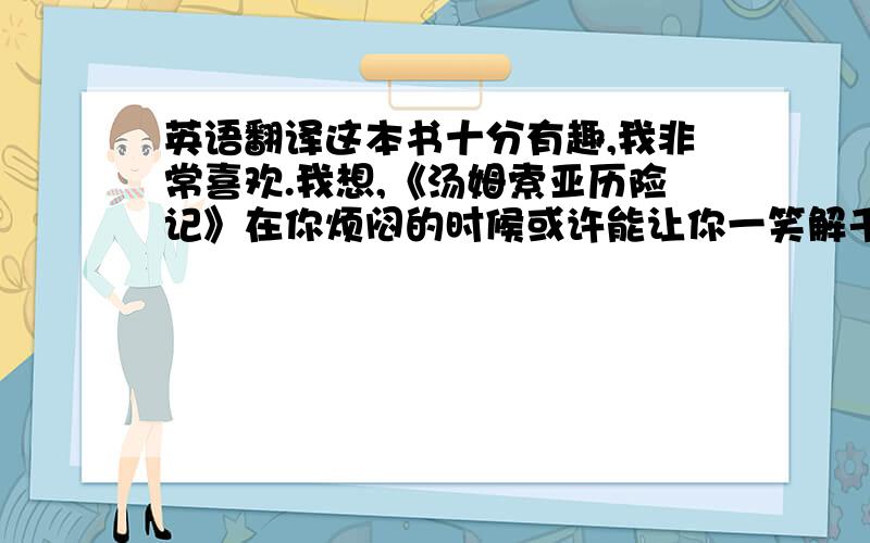 英语翻译这本书十分有趣,我非常喜欢.我想,《汤姆索亚历险记》在你烦闷的时候或许能让你一笑解千愁.现在,我终于明白,读书给我们带来的影响有多大.在以后的人生坎坷中,我一定会想起这