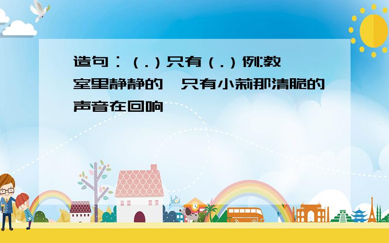 造句：（.）只有（.）例:教室里静静的,只有小莉那清脆的声音在回响