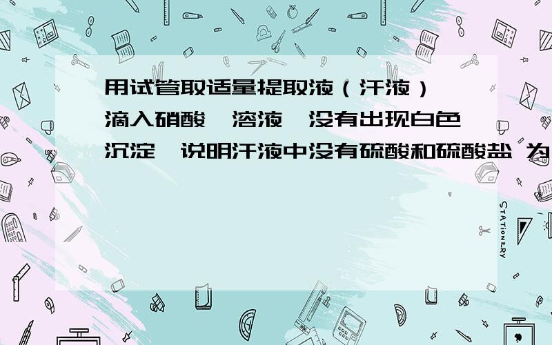 用试管取适量提取液（汗液）,滴入硝酸钡溶液,没有出现白色沉淀,说明汗液中没有硫酸和硫酸盐 为什么我还没读初3,不懂 （2）用试管取适量提取液，滴入硝酸银溶液，发现有白色沉淀出现