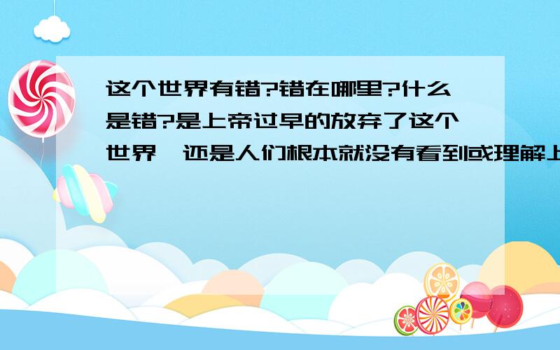 这个世界有错?错在哪里?什么是错?是上帝过早的放弃了这个世界,还是人们根本就没有看到或理解上帝的意思呢?这一切有错吗?请问错在哪里?是谁的错?什么又是错!众生对现在的生活满意吗都?