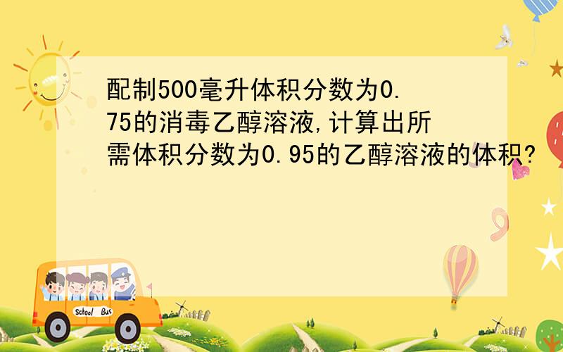 配制500毫升体积分数为0.75的消毒乙醇溶液,计算出所需体积分数为0.95的乙醇溶液的体积?