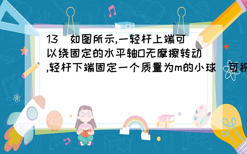 13．如图所示,一轻杆上端可以绕固定的水平轴O无摩擦转动,轻杆下端固定一个质量为m的小球（可视为质点）,开始时轻杆竖直静止.现用力F=mg垂直作用于轻杆的中点,使轻杆转动,转动过程保持