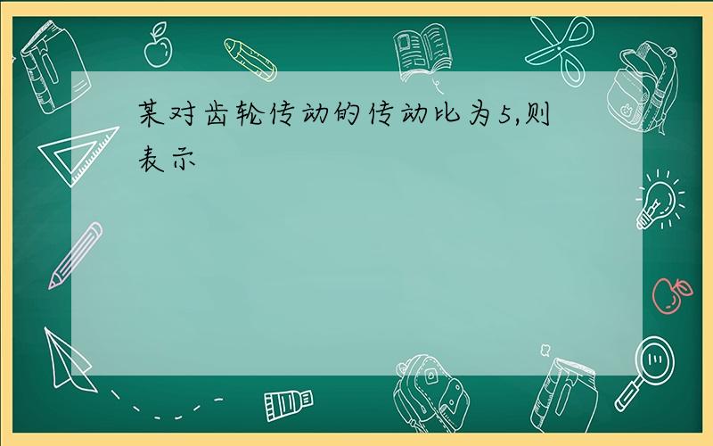 某对齿轮传动的传动比为5,则表示