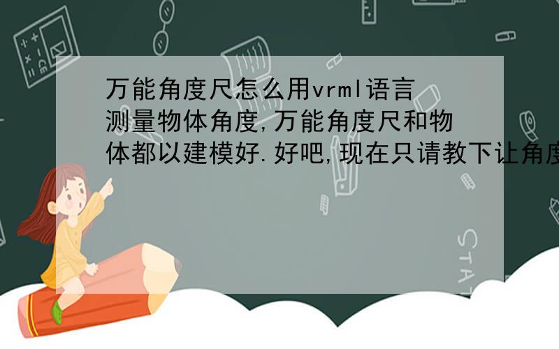 万能角度尺怎么用vrml语言测量物体角度,万能角度尺和物体都以建模好.好吧,现在只请教下让角度尺旋转的代码怎么编写.