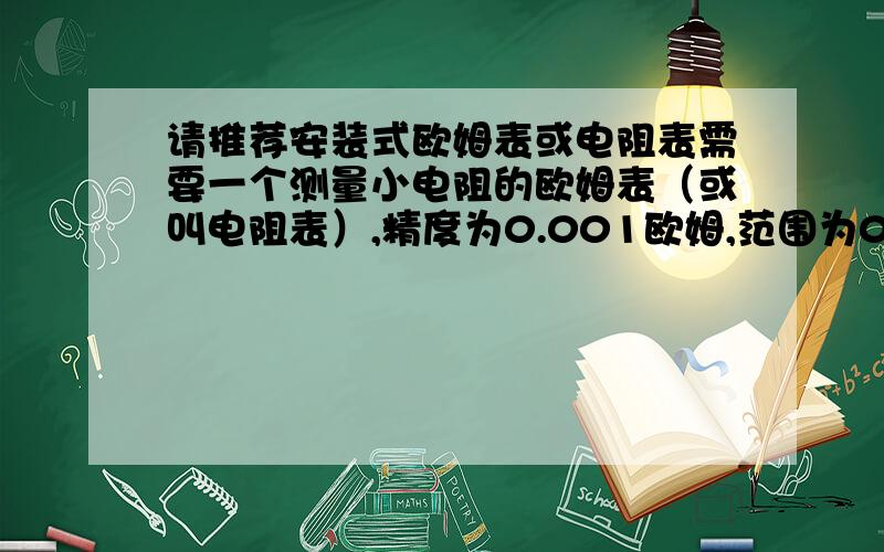 请推荐安装式欧姆表或电阻表需要一个测量小电阻的欧姆表（或叫电阻表）,精度为0.001欧姆,范围为0到3欧姆,4线制测量,安装式的,数显,体积尽可能小.电源用电池即可.范围改为0到1欧姆，精度