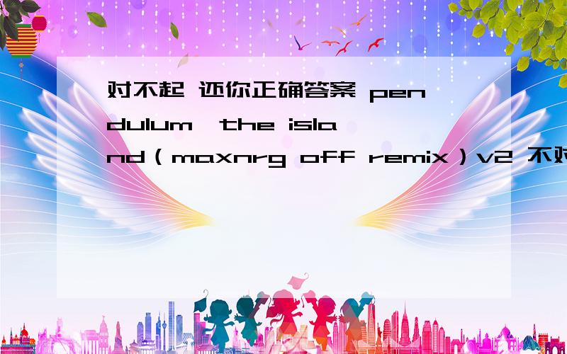 对不起 还你正确答案 pendulum—the island（maxnrg off remix）v2 不对再问我