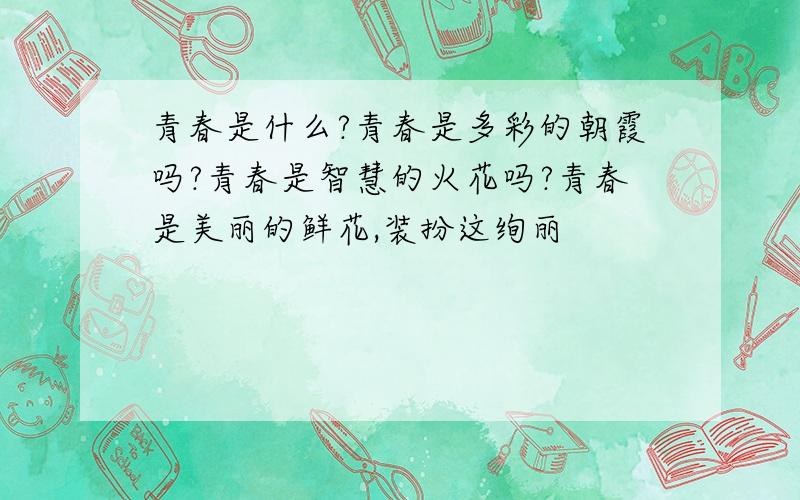 青春是什么?青春是多彩的朝霞吗?青春是智慧的火花吗?青春是美丽的鲜花,装扮这绚丽