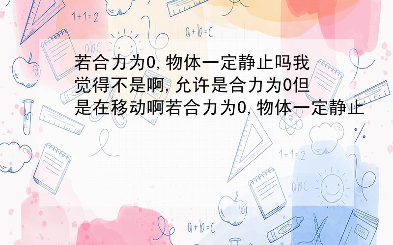 若合力为0,物体一定静止吗我觉得不是啊,允许是合力为0但是在移动啊若合力为0,物体一定静止