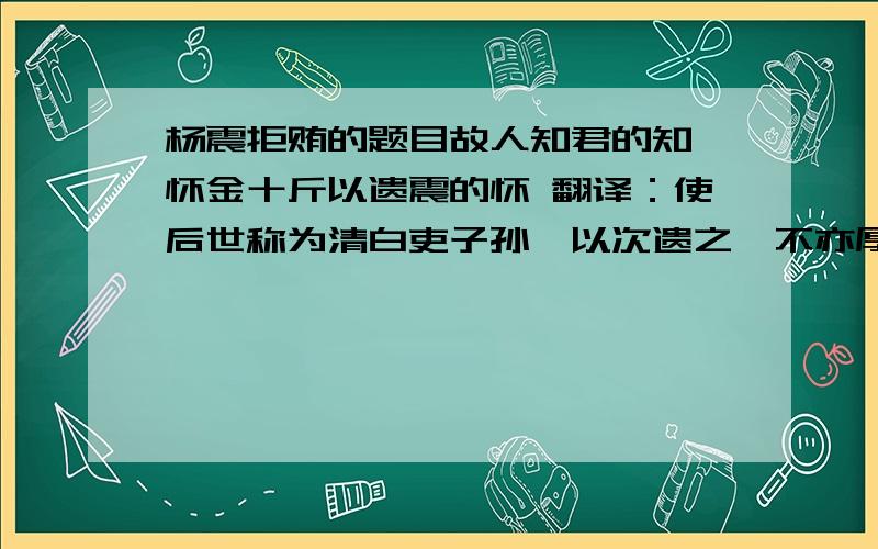 杨震拒贿的题目故人知君的知 怀金十斤以遗震的怀 翻译：使后世称为清白吏子孙,以次遗之,不亦厚乎!