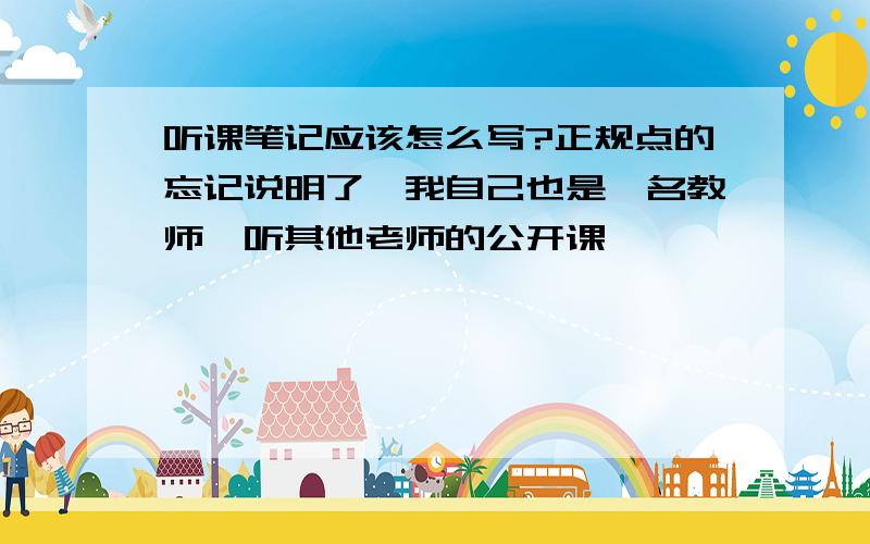 听课笔记应该怎么写?正规点的忘记说明了,我自己也是一名教师,听其他老师的公开课