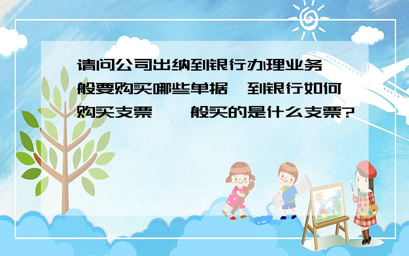 请问公司出纳到银行办理业务一般要购买哪些单据,到银行如何购买支票,一般买的是什么支票?