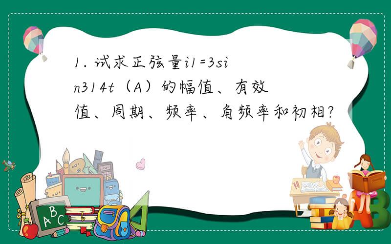 1. 试求正弦量i1=3sin314t（A）的幅值、有效值、周期、频率、角频率和初相?