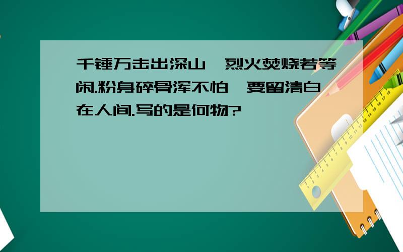 千锤万击出深山,烈火焚烧若等闲.粉身碎骨浑不怕,要留清白在人间.写的是何物?