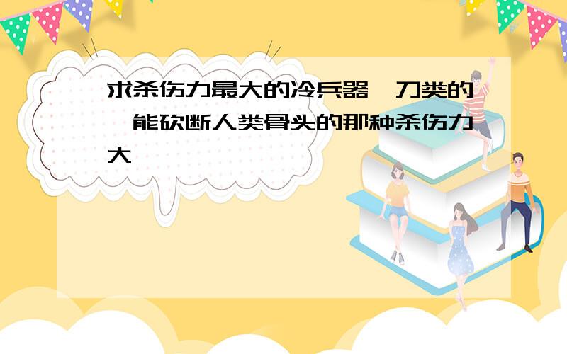 求杀伤力最大的冷兵器,刀类的,能砍断人类骨头的那种杀伤力大