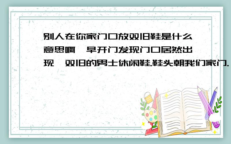 别人在你家门口放双旧鞋是什么意思啊一早开门发现门口居然出现一双旧的男士休闲鞋.鞋头朝我们家门.一前一后.脚后跟有被踩扁脱掉.好好的摆着.（我家是有院子的,不可能陌生人来,门口有