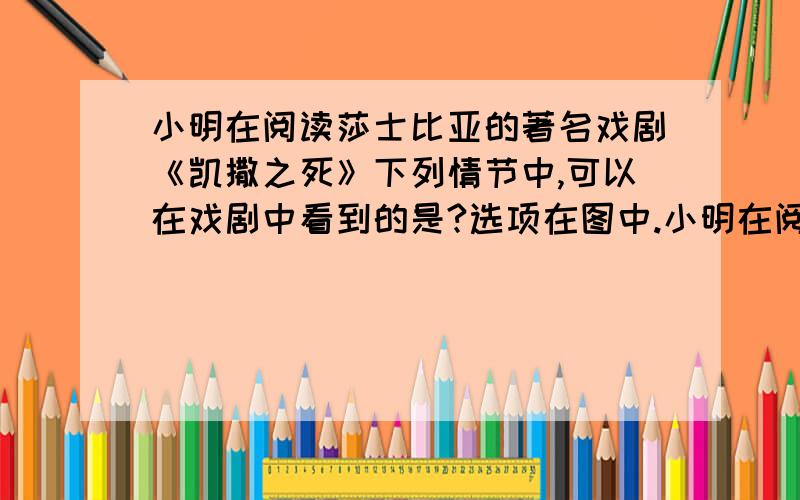 小明在阅读莎士比亚的著名戏剧《凯撒之死》下列情节中,可以在戏剧中看到的是?选项在图中.小明在阅读莎士比亚的著名戏剧《凯撒之死》下列情节中,可以在戏剧中看到的是?    选项在图中.