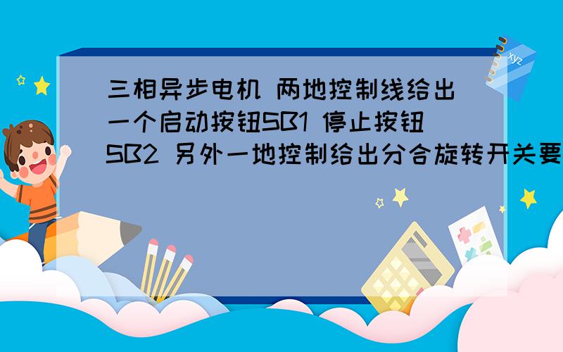 三相异步电机 两地控制线给出一个启动按钮SB1 停止按钮SB2 另外一地控制给出分合旋转开关要求两地控制按钮开关能按下“启动”电机转动,按下“停止”按钮电机停止.旋转开关打到“合”