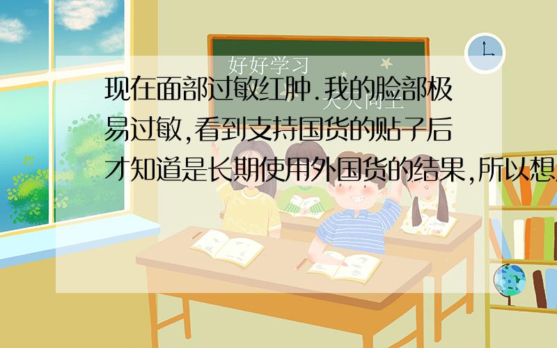 现在面部过敏红肿.我的脸部极易过敏,看到支持国货的贴子后才知道是长期使用外国货的结果,所以想用国货,但是不敢妄买,毕竟是往脸上抹呢.所以想请问姐妹们有用过相宜本草的八倍水凝霜